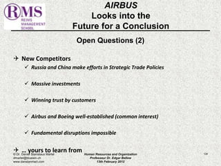 AIRBUS 
Looks into the 
Future for a Conclusion 
Open Questions (2) 
 New Competitors 
 Russia and China make efforts in Strategic Trade Policies 
 Massive investments 
 Winning trust by customers 
 Airbus and Boeing well-established (common interest) 
 Fundamental disruptions impossible 
 … yours to learn from 
© Dr. Daniel Stanislaus Martel Human Resources and Organization 
134 
dmartel@bluewin.ch 
Professeur Dr. Edgar Bellow 
www.danstanmart.com 
13th February 2012 
 