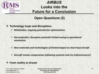 AIRBUS 
Looks into the 
Future for a Conclusion 
Open Questions (2) 
 Technology leaps and disruptions 
 Widebodies: ongoing potential for optimizations 
 Narrowbodies: disruptive potential limited owing to operational 
constraints 
 New materials and technologies of limited impact on short haul aircraft 
 Aircraft remain compromises following systemic lock-ins (infrastructure!) 
 From reality to dream 
© Dr. Daniel Stanislaus Martel Human Resources and Organization 
136 
dmartel@bluewin.ch 
Professeur Dr. Edgar Bellow 
www.danstanmart.com 
13th February 2012 
 