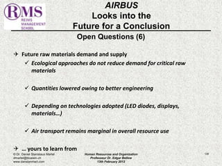 AIRBUS 
Looks into the 
Future for a Conclusion 
Open Questions (6) 
 Future raw materials demand and supply 
 Ecological approaches do not reduce demand for critical raw 
materials 
 Quantities lowered owing to better engineering 
 Depending on technologies adopted (LED diodes, displays, 
materials…) 
 Air transport remains marginal in overall resource use 
 … yours to learn from 
© Dr. Daniel Stanislaus Martel Human Resources and Organization 
139 
dmartel@bluewin.ch 
Professeur Dr. Edgar Bellow 
www.danstanmart.com 
13th February 2012 
 
