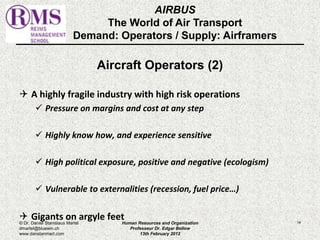 AIRBUS 
The World of Air Transport 
Demand: Operators / Supply: Airframers 
Aircraft Operators (2) 
 A highly fragile industry with high risk operations 
 Pressure on margins and cost at any step 
 Highly know how, and experience sensitive 
 High political exposure, positive and negative (ecologism) 
 Vulnerable to externalities (recession, fuel price…) 
 Gigants on argyle feet 
© Dr. Daniel Stanislaus Martel Human Resources and Organization 
14 
dmartel@bluewin.ch 
Professeur Dr. Edgar Bellow 
www.danstanmart.com 
13th February 2012 
 