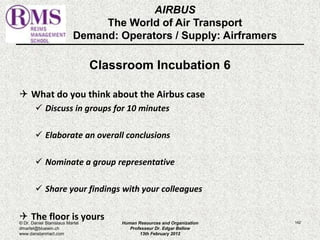 AIRBUS 
The World of Air Transport 
Demand: Operators / Supply: Airframers 
Classroom Incubation 6 
 What do you think about the Airbus case 
 Discuss in groups for 10 minutes 
 Elaborate an overall conclusions 
 Nominate a group representative 
 Share your findings with your colleagues 
 The floor is yours 
© Dr. Daniel Stanislaus Martel Human Resources and Organization 
142 
dmartel@bluewin.ch 
Professeur Dr. Edgar Bellow 
www.danstanmart.com 
13th February 2012 
 