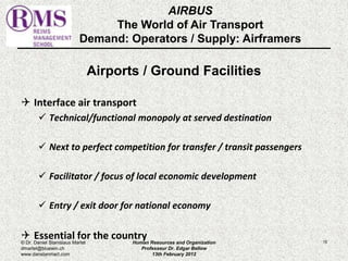 AIRBUS 
The World of Air Transport 
Demand: Operators / Supply: Airframers 
Airports / Ground Facilities 
 Interface air transport 
 Technical/functional monopoly at served destination 
 Next to perfect competition for transfer / transit passengers 
 Facilitator / focus of local economic development 
 Entry / exit door for national economy 
 Essential for the country 
© Dr. Daniel Stanislaus Martel Human Resources and Organization 
15 
dmartel@bluewin.ch 
Professeur Dr. Edgar Bellow 
www.danstanmart.com 
13th February 2012 
 