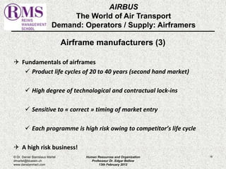 AIRBUS 
The World of Air Transport 
Demand: Operators / Supply: Airframers 
Airframe manufacturers (3) 
 Fundamentals of airframes 
 Product life cycles of 20 to 40 years (second hand market) 
 High degree of technological and contractual lock-ins 
 Sensitive to « correct » timing of market entry 
 Each programme is high risk owing to competitor’s life cycle 
 A high risk business! 
© Dr. Daniel Stanislaus Martel Human Resources and Organization 
18 
dmartel@bluewin.ch 
Professeur Dr. Edgar Bellow 
www.danstanmart.com 
13th February 2012 
 
