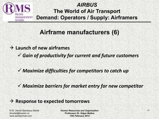 AIRBUS 
The World of Air Transport 
Demand: Operators / Supply: Airframers 
Airframe manufacturers (6) 
 Launch of new airframes 
 Gain of productivity for current and future customers 
Maximize difficulties for competitors to catch up 
Maximize barriers for market entry for new competitor 
 Response to expected tomorrows 
© Dr. Daniel Stanislaus Martel Human Resources and Organization 
21 
dmartel@bluewin.ch 
Professeur Dr. Edgar Bellow 
www.danstanmart.com 
13th February 2012 
 