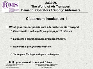 AIRBUS 
The World of Air Transport 
Demand: Operators / Supply: Airframers 
Classroom Incubation 1 
 What government policies are adequate for air transport 
 Conceptualize such a policy in groups for 10 minutes 
 Elaborate a global national air transport policy 
 Nominate a group representative 
 Share your findings with your colleagues 
 Build your own air transport future 
© Dr. Daniel Stanislaus Martel Human Resources and Organization 
23 
dmartel@bluewin.ch 
Professeur Dr. Edgar Bellow 
www.danstanmart.com 
13th February 2012 
 