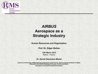AIRBUS 
Aerospace as a 
Strategic Industry 
Human Resources and Organization 
Prof. Dr. Edgar Bellow 
13th March 2012 
Reims - France 
Dr. Daniel Stanislaus Martel 
Lecturer at University of Management, Economics and Finance, Geneva, Dunya Institute of Higher 
Education, and AKAD Banking & Finance, Zurich and Berne 
Aerospace Journalist & Editor/Consultant 
 