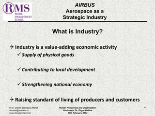 AIRBUS 
Aerospace as a 
Strategic Industry 
What is Industry? 
 Industry is a value-adding economic activity 
 Supply of physical goods 
 Contributing to local development 
 Strengthening national economy 
 Raising standard of living of producers and customers 
© Dr. Daniel Stanislaus Martel Human Resources and Organization 
26 
dmartel@bluewin.ch 
Professeur Dr. Edgar Bellow 
www.danstanmart.com 
13th February 2012 
 