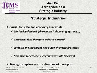 AIRBUS 
Aerospace as a 
Strategic Industry 
Strategic Industries 
 Crucial for state and economy as a whole 
 Worldwide demand (pharmaceuticals, energy systems…) 
 Unsubstituable, therefore inelastic demand 
 Complex and specialized know-how intensive processes 
 Necessary for economy (energy) and state (security) 
 Strategic suppliers are in a situation of monopoly 
© Dr. Daniel Stanislaus Martel Human Resources and Organization 
32 
dmartel@bluewin.ch 
Professeur Dr. Edgar Bellow 
www.danstanmart.com 
13th February 2012 
 