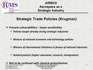 AIRBUS 
Aerospace as a 
Strategic Industry 
Strategic Trade Policies (Krugman) 
 Prevent vulnerabilities – lower sensitivities 
 Policies target already strong strategic industries 
 Mixture of national economic and technology policies 
 Mixture of international initiatives in favour of national industries 
 Related policies (higher education, research, immigration) 
 Not to be confused with classical protectionism 
© Dr. Daniel Stanislaus Martel Human Resources and Organization 
34 
dmartel@bluewin.ch 
Professeur Dr. Edgar Bellow 
www.danstanmart.com 
13th February 2012 
 