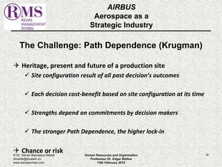 AIRBUS 
Aerospace as a 
Strategic Industry 
The Challenge: Path Dependence (Krugman) 
 Heritage, present and future of a production site 
 Site configuration result of all past decision’s outcomes 
 Each decision cost-benefit based on site configuration at its time 
 Strengths depend on commitments by decision makers 
 The stronger Path Dependence, the higher lock-in 
 Chance or risk 
© Dr. Daniel Stanislaus Martel Human Resources and Organization 
36 
dmartel@bluewin.ch 
Professeur Dr. Edgar Bellow 
www.danstanmart.com 
13th February 2012 
 