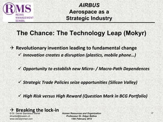 AIRBUS 
Aerospace as a 
Strategic Industry 
The Chance: The Technology Leap (Mokyr) 
 Revolutionary invention leading to fundamental change 
 Innovation creates a disruption (plastics, mobile phone…) 
 Opportunity to establish new Micro- / Macro-Path Dependences 
 Strategic Trade Policies seize opportunities (Silicon Valley) 
 High Risk versus High Reward (Question Mark in BCG Portfolio) 
 Breaking the lock-in 
© Dr. Daniel Stanislaus Martel Human Resources and Organization 
37 
dmartel@bluewin.ch 
Professeur Dr. Edgar Bellow 
www.danstanmart.com 
13th February 2012 
 