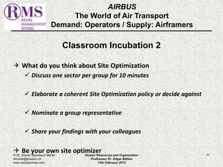 AIRBUS 
The World of Air Transport 
Demand: Operators / Supply: Airframers 
Classroom Incubation 2 
 What do you think about Site Optimization 
 Discuss one sector per group for 10 minutes 
 Elaborate a coherent Site Optimization policy or decide against 
 Nominate a group representative 
 Share your findings with your colleagues 
 Be your own site optimizer 
© Dr. Daniel Stanislaus Martel Human Resources and Organization 
41 
dmartel@bluewin.ch 
Professeur Dr. Edgar Bellow 
www.danstanmart.com 
13th February 2012 
 