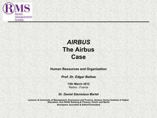 AIRBUS 
The Airbus 
Case 
Human Resources and Organization 
Prof. Dr. Edgar Bellow 
13th March 2012 
Reims - France 
Dr. Daniel Stanislaus Martel 
Lecturer at University of Management, Economics and Finance, Geneva, Dunya Institute of Higher 
Education, and AKAD Banking & Finance, Zurich and Berne 
Aerospace Journalist & Editor/Consultant 
 