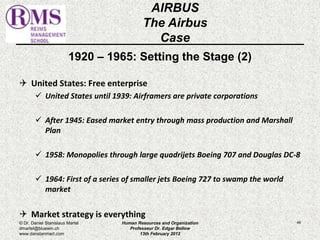 1920 – 1965: Setting the Stage (2) 
 United States: Free enterprise 
 United States until 1939: Airframers are private corporations 
 After 1945: Eased market entry through mass production and Marshall 
Plan 
 1958: Monopolies through large quadrijets Boeing 707 and Douglas DC-8 
 1964: First of a series of smaller jets Boeing 727 to swamp the world 
market 
 Market strategy is everything 
46 
AIRBUS 
The Airbus 
Case 
© Dr. Daniel Stanislaus Martel 
dmartel@bluewin.ch 
www.danstanmart.com 
Human Resources and Organization 
Professeur Dr. Edgar Bellow 
13th February 2012 
 