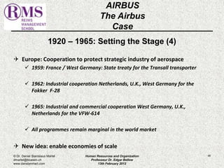 1920 – 1965: Setting the Stage (4) 
 Europe: Cooperation to protect strategic industry of aerospace 
 1959: France / West Germany: State treaty for the Transall transporter 
 1962: Industrial cooperation Netherlands, U.K., West Germany for the 
Fokker F-28 
 1965: Industrial and commercial cooperation West Germany, U.K., 
Netherlands for the VFW-614 
 All programmes remain marginal in the world market 
 New idea: enable economies of scale 
48 
AIRBUS 
The Airbus 
Case 
© Dr. Daniel Stanislaus Martel 
dmartel@bluewin.ch 
www.danstanmart.com 
Human Resources and Organization 
Professeur Dr. Edgar Bellow 
13th February 2012 
 