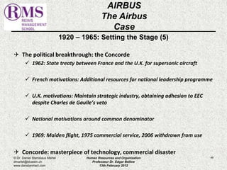 1920 – 1965: Setting the Stage (5) 
 The political breakthrough: the Concorde 
 1962: State treaty between France and the U.K. for supersonic aircraft 
 French motivations: Additional resources for national leadership programme 
 U.K. motivations: Maintain strategic industry, obtaining adhesion to EEC 
despite Charles de Gaulle’s veto 
 National motivations around common denominator 
 1969: Maiden flight, 1975 commercial service, 2006 withdrawn from use 
 Concorde: masterpiece of technology, commercial disaster 
49 
AIRBUS 
The Airbus 
Case 
© Dr. Daniel Stanislaus Martel 
dmartel@bluewin.ch 
www.danstanmart.com 
Human Resources and Organization 
Professeur Dr. Edgar Bellow 
13th February 2012 
 