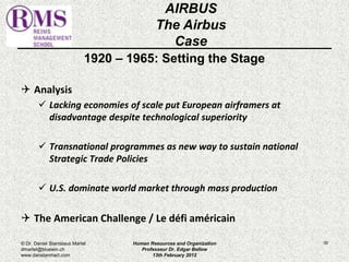 1920 – 1965: Setting the Stage 
 Analysis 
 Lacking economies of scale put European airframers at 
disadvantage despite technological superiority 
 Transnational programmes as new way to sustain national 
Strategic Trade Policies 
 U.S. dominate world market through mass production 
 The American Challenge / Le défi américain 
50 
AIRBUS 
The Airbus 
Case 
© Dr. Daniel Stanislaus Martel 
dmartel@bluewin.ch 
www.danstanmart.com 
Human Resources and Organization 
Professeur Dr. Edgar Bellow 
13th February 2012 
 