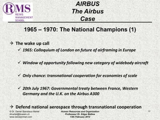 1965 – 1970: The National Champions (1) 
 The wake up call 
 1965: Colloquium of London on future of airframing in Europe 
 Window of opportunity following new category of widebody aircraft 
 Only chance: transnational cooperation for economies of scale 
 20th July 1967: Governmental treaty between France, Western 
Germany and the U.K. on the Airbus A300 
 Defend national aerospace through transnational cooperation 
51 
AIRBUS 
The Airbus 
Case 
© Dr. Daniel Stanislaus Martel 
dmartel@bluewin.ch 
www.danstanmart.com 
Human Resources and Organization 
Professeur Dr. Edgar Bellow 
13th February 2012 
 