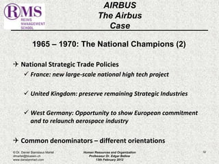 1965 – 1970: The National Champions (2) 
 National Strategic Trade Policies 
 France: new large-scale national high tech project 
 United Kingdom: preserve remaining Strategic Industries 
 West Germany: Opportunity to show European commitment 
and to relaunch aerospace industry 
 Common denominators – different orientations 
52 
AIRBUS 
The Airbus 
Case 
© Dr. Daniel Stanislaus Martel 
dmartel@bluewin.ch 
www.danstanmart.com 
Human Resources and Organization 
Professeur Dr. Edgar Bellow 
13th February 2012 
 