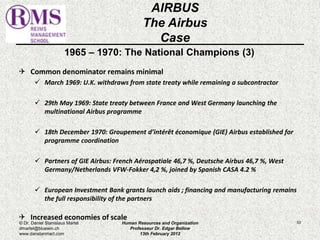 1965 – 1970: The National Champions (3) 
 Common denominator remains minimal 
 March 1969: U.K. withdraws from state treaty while remaining a subcontractor 
 29th May 1969: State treaty between France and West Germany launching the 
multinational Airbus programme 
 18th December 1970: Groupement d’intérêt économique (GIE) Airbus established for 
programme coordination 
 Partners of GIE Airbus: French Aérospatiale 46,7 %, Deutsche Airbus 46,7 %, West 
Germany/Netherlands VFW-Fokker 4,2 %, joined by Spanish CASA 4.2 % 
 European Investment Bank grants launch aids ; financing and manufacturing remains 
the full responsibility of the partners 
 Increased economies of scale 
53 
AIRBUS 
The Airbus 
Case 
© Dr. Daniel Stanislaus Martel 
dmartel@bluewin.ch 
www.danstanmart.com 
Human Resources and Organization 
Professeur Dr. Edgar Bellow 
13th February 2012 
 