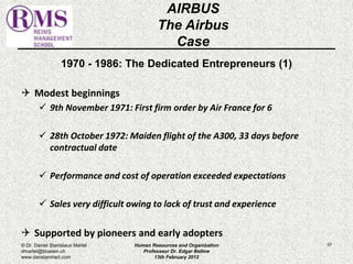 1970 - 1986: The Dedicated Entrepreneurs (1) 
 Modest beginnings 
 9th November 1971: First firm order by Air France for 6 
 28th October 1972: Maiden flight of the A300, 33 days before 
contractual date 
 Performance and cost of operation exceeded expectations 
 Sales very difficult owing to lack of trust and experience 
 Supported by pioneers and early adopters 
57 
AIRBUS 
The Airbus 
Case 
© Dr. Daniel Stanislaus Martel 
dmartel@bluewin.ch 
www.danstanmart.com 
Human Resources and Organization 
Professeur Dr. Edgar Bellow 
13th February 2012 
 