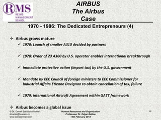 1970 - 1986: The Dedicated Entrepreneurs (4) 
 Airbus grows mature 
 1978: Launch of smaller A310 decided by partners 
 1978: Order of 23 A300 by U.S. operator enables international breakthrough 
 Immediate protective action (import tax) by the U.S. government 
 Mandate by EEC Council of foreign ministers to EEC Commissioner for 
Industrial Affairs Etienne Davignon to obtain cancellation of tax, failure 
 1979: international Aircraft Agreement within GATT framework 
 Airbus becomes a global issue 
60 
AIRBUS 
The Airbus 
Case 
© Dr. Daniel Stanislaus Martel 
dmartel@bluewin.ch 
www.danstanmart.com 
Human Resources and Organization 
Professeur Dr. Edgar Bellow 
13th February 2012 
 