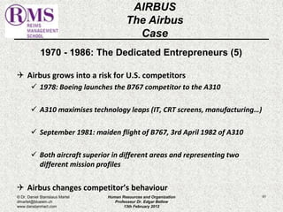 1970 - 1986: The Dedicated Entrepreneurs (5) 
 Airbus grows into a risk for U.S. competitors 
 1978: Boeing launches the B767 competitor to the A310 
 A310 maximises technology leaps (IT, CRT screens, manufacturing…) 
 September 1981: maiden flight of B767, 3rd April 1982 of A310 
 Both aircraft superior in different areas and representing two 
different mission profiles 
 Airbus changes competitor’s behaviour 
61 
AIRBUS 
The Airbus 
Case 
© Dr. Daniel Stanislaus Martel 
dmartel@bluewin.ch 
www.danstanmart.com 
Human Resources and Organization 
Professeur Dr. Edgar Bellow 
13th February 2012 
 