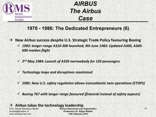 1970 - 1986: The Dedicated Entrepreneurs (6) 
 New Airbus success despite U.S. Strategic Trade Policy favouring Boeing 
 1983: longer-range A310-300 launched, 9th June 1983: Updated A300, A300- 
600 maiden flight 
 2nd May 1984: Launch of A320 narrowbody for 150 passengers 
 Technology leaps and disruptions maximized 
 1985: New U.S. safety regulation allows transatlantic twin operations (ETOPS) 
 Boeing 767 with longer range favoured (financial instead of safety aspects) 
 Airbus takes the technology leadership 
62 
AIRBUS 
The Airbus 
Case 
© Dr. Daniel Stanislaus Martel 
dmartel@bluewin.ch 
www.danstanmart.com 
Human Resources and Organization 
Professeur Dr. Edgar Bellow 
13th February 2012 
 