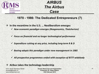 1970 - 1986: The Dedicated Entrepreneurs (7) 
 In the meantime in the U.S. … Neoliberalism emerges 
 New economic paradigm emerges (Reagonomics, Thatcherism) 
 Focus on financial and no longer technological performance 
 Expenditure cutting at any price, including long-term R & D 
 Boeing adopts this paradigm under new management in 1985 
 All prospective programmes ended with exception of B777 widebody 
 Airbus takes the technology leadership 
63 
AIRBUS 
The Airbus 
Case 
© Dr. Daniel Stanislaus Martel 
dmartel@bluewin.ch 
www.danstanmart.com 
Human Resources and Organization 
Professeur Dr. Edgar Bellow 
13th February 2012 
 