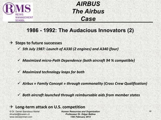 1986 - 1992: The Audacious Innovators (2) 
 Steps to future successes 
 5th July 1987: Launch of A330 (2 engines) and A340 (four) 
 Maximized micro-Path Dependence (both aircraft 94 % compatible) 
 Maximized technology leaps for both 
 Airbus « Family Concept » through commonality (Cross Crew Qualification) 
 Both aircraft launched through reimbursable aids from member states 
 Long-term attack on U.S. competition 
66 
AIRBUS 
The Airbus 
Case 
© Dr. Daniel Stanislaus Martel 
dmartel@bluewin.ch 
www.danstanmart.com 
Human Resources and Organization 
Professeur Dr. Edgar Bellow 
13th February 2012 
 