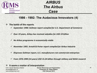 1986 - 1992: The Audacious Innovators (4) 
 The battle of the reports 
 September 1990: Gellman report compiled for U.S. Department of Commerce 
 Over 19 years, Airbus has received subsidies for USD 19 billion 
 No Airbus programme is economically viable 
 November 1991: Arnold & Porter report compiled for Airbus Industrie 
 Disproves Gellman report, U.S. manufacturers not commercial enterprises 
 From 1976-1990 (14 years) USD 15.24 billion through military and NASA research 
 It seems a matter of interpretation 
68 
AIRBUS 
The Airbus 
Case 
© Dr. Daniel Stanislaus Martel 
dmartel@bluewin.ch 
www.danstanmart.com 
Human Resources and Organization 
Professeur Dr. Edgar Bellow 
13th February 2012 
 