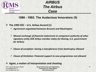 1986 - 1992: The Audacious Innovators (5) 
 The 1992 EEC – U.S. Airbus Accord (1) 
 Agreement negotiated between Brussels and Washington 
 Mutual exchange of financial statements to competent authority of other 
signatory entity (GIE Airbus member states for Boeing, U.S. government 
for Airbus) 
 Clause of exception: Saving a manufacturer from bankruptcy allowed 
 Clause of limitation: Financial support to new programmes not allowed 
 Again, a matter of interpretation and cheating 
69 
AIRBUS 
The Airbus 
Case 
© Dr. Daniel Stanislaus Martel 
dmartel@bluewin.ch 
www.danstanmart.com 
Human Resources and Organization 
Professeur Dr. Edgar Bellow 
13th February 2012 
 