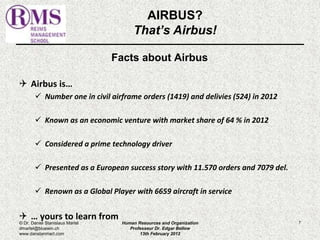 Facts about Airbus 
 Airbus is… 
 Number one in civil airframe orders (1419) and delivies (524) in 2012 
 Known as an economic venture with market share of 64 % in 2012 
 Considered a prime technology driver 
 Presented as a European success story with 11.570 orders and 7079 del. 
 Renown as a Global Player with 6659 aircraft in service 
 … yours to learn from 
7 
AIRBUS? 
That’s Airbus! 
© Dr. Daniel Stanislaus Martel 
dmartel@bluewin.ch 
www.danstanmart.com 
Human Resources and Organization 
Professeur Dr. Edgar Bellow 
13th February 2012 
 