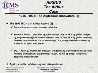 1986 - 1992: The Audacious Innovators (6) 
 The 1992 EEC – U.S. Airbus Accord (2) 
 Both sides make concessions on subsidies 
 Europe – Airbus: Limitation of public launch aids to 33 % of global budget 
of programme; official current interest rate on first 25 % of global amount; 
interest rate raised by 1 % on remaining 75 %, integral reimbursement by 
Airbus in 17 years maximum 
 U.S. – Boeing / McDonnell-Douglas: Limitation of indirect subsidies such as 
military and scientific programmes (NASA) to 4 % of global turnover of 
targeted manufacturer 
 Again, a matter of cheating and interpretation 
70 
AIRBUS 
The Airbus 
Case 
© Dr. Daniel Stanislaus Martel 
dmartel@bluewin.ch 
www.danstanmart.com 
Human Resources and Organization 
Professeur Dr. Edgar Bellow 
13th February 2012 
 
