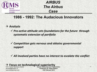 1986 - 1992: The Audacious Innovators 
 Analysis 
 Pro-active attitude sets foundations for the future through 
systematic extension of portfolio 
 Competition gets nervous and obtains governmental 
support 
 All involved parties have no interest to escalate the conflict 
 Focus on technological superiority 
71 
AIRBUS 
The Airbus 
Case 
© Dr. Daniel Stanislaus Martel 
dmartel@bluewin.ch 
www.danstanmart.com 
Human Resources and Organization 
Professeur Dr. Edgar Bellow 
13th February 2012 
 