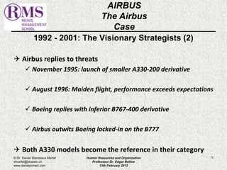 1992 - 2001: The Visionary Strategists (2) 
 Airbus replies to threats 
 November 1995: launch of smaller A330-200 derivative 
 August 1996: Maiden flight, performance exceeds expectations 
 Boeing replies with inferior B767-400 derivative 
 Airbus outwits Boeing locked-in on the B777 
 Both A330 models become the reference in their category 
73 
AIRBUS 
The Airbus 
Case 
© Dr. Daniel Stanislaus Martel 
dmartel@bluewin.ch 
www.danstanmart.com 
Human Resources and Organization 
Professeur Dr. Edgar Bellow 
13th February 2012 
 