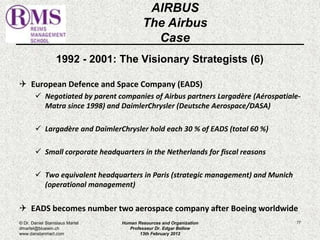 1992 - 2001: The Visionary Strategists (6) 
 European Defence and Space Company (EADS) 
 Negotiated by parent companies of Airbus partners Largadère (Aérospatiale- 
Matra since 1998) and DaimlerChrysler (Deutsche Aerospace/DASA) 
 Largadère and DaimlerChrysler hold each 30 % of EADS (total 60 %) 
 Small corporate headquarters in the Netherlands for fiscal reasons 
 Two equivalent headquarters in Paris (strategic management) and Munich 
(operational management) 
 EADS becomes number two aerospace company after Boeing worldwide 
77 
AIRBUS 
The Airbus 
Case 
© Dr. Daniel Stanislaus Martel 
dmartel@bluewin.ch 
www.danstanmart.com 
Human Resources and Organization 
Professeur Dr. Edgar Bellow 
13th February 2012 
 