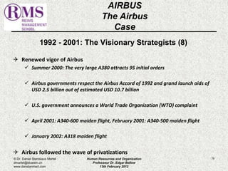 1992 - 2001: The Visionary Strategists (8) 
 Renewed vigor of Airbus 
 Summer 2000: The very large A380 attracts 95 initial orders 
 Airbus governments respect the Airbus Accord of 1992 and grand launch aids of 
USD 2.5 billion out of estimated USD 10.7 billion 
 U.S. government announces a World Trade Organization (WTO) complaint 
 April 2001: A340-600 maiden flight, February 2001: A340-500 maiden flight 
 January 2002: A318 maiden flight 
 Airbus followed the wave of privatizations 
79 
AIRBUS 
The Airbus 
Case 
© Dr. Daniel Stanislaus Martel 
dmartel@bluewin.ch 
www.danstanmart.com 
Human Resources and Organization 
Professeur Dr. Edgar Bellow 
13th February 2012 
 