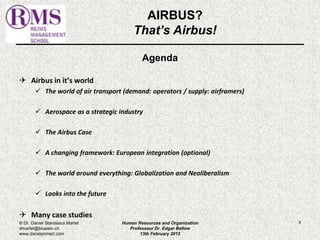Agenda 
 Airbus in it’s world 
 The world of air transport (demand: operators / supply: airframers) 
 Aerospace as a strategic industry 
 The Airbus Case 
 A changing framework: European integration (optional) 
 The world around everything: Globalization and Neoliberalism 
 Looks into the future 
 Many case studies 
8 
AIRBUS? 
That’s Airbus! 
© Dr. Daniel Stanislaus Martel 
dmartel@bluewin.ch 
www.danstanmart.com 
Human Resources and Organization 
Professeur Dr. Edgar Bellow 
13th February 2012 
 