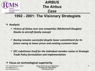 1992 - 2001: The Visionary Strategists 
 Analysis 
 Victory of Airbus over one competitor (McDonnell-Douglas) 
thanks to aircraft family concept 
 Boeing remains successful despite lower commitment for its 
future owing to lower prices and existing customer base 
 EEC substitutes itself for the individual member states in Strategic 
Trade Policy formulation and implementation 
 Focus on technological superiority 
80 
AIRBUS 
The Airbus 
Case 
© Dr. Daniel Stanislaus Martel 
dmartel@bluewin.ch 
www.danstanmart.com 
Human Resources and Organization 
Professeur Dr. Edgar Bellow 
13th February 2012 
 