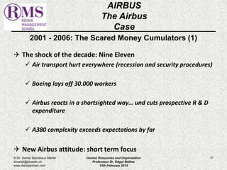 2001 - 2006: The Scared Money Cumulators (1) 
 The shock of the decade: Nine Eleven 
 Air transport hurt everywhere (recession and security procedures) 
 Boeing lays off 30.000 workers 
 Airbus reacts in a shortsighted way… und cuts prospective R & D 
expenditure 
 A380 complexity exceeds expectations by far 
 New Airbus attitude: short term focus 
81 
AIRBUS 
The Airbus 
Case 
© Dr. Daniel Stanislaus Martel 
dmartel@bluewin.ch 
www.danstanmart.com 
Human Resources and Organization 
Professeur Dr. Edgar Bellow 
13th February 2012 
 