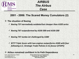 2001 - 2006: The Scared Money Cumulators (2) 
 The situation of Boeing 
 Boeing 737 narrowbody outdated but cheaper than A320 series 
 Boeing 767 outperformed by A330-300 and A330-200 
 Boeing 747 Jumbo Jet challenged by A380 
 B777 Triple Seven with two engines outperforms A340 with four 
following U.S. Strategic Trade Policies in its favour (ETOPS) 
 Airbus remained confident in its Path Dependence 
82 
AIRBUS 
The Airbus 
Case 
© Dr. Daniel Stanislaus Martel 
dmartel@bluewin.ch 
www.danstanmart.com 
Human Resources and Organization 
Professeur Dr. Edgar Bellow 
13th February 2012 
 