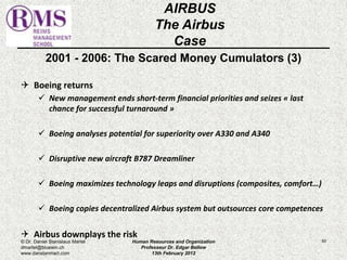 2001 - 2006: The Scared Money Cumulators (3) 
 Boeing returns 
 New management ends short-term financial priorities and seizes « last 
chance for successful turnaround » 
 Boeing analyses potential for superiority over A330 and A340 
 Disruptive new aircraft B787 Dreamliner 
 Boeing maximizes technology leaps and disruptions (composites, comfort…) 
 Boeing copies decentralized Airbus system but outsources core competences 
 Airbus downplays the risk 
83 
AIRBUS 
The Airbus 
Case 
© Dr. Daniel Stanislaus Martel 
dmartel@bluewin.ch 
www.danstanmart.com 
Human Resources and Organization 
Professeur Dr. Edgar Bellow 
13th February 2012 
 