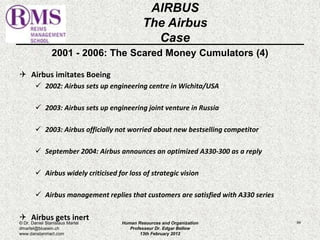 2001 - 2006: The Scared Money Cumulators (4) 
 Airbus imitates Boeing 
 2002: Airbus sets up engineering centre in Wichita/USA 
 2003: Airbus sets up engineering joint venture in Russia 
 2003: Airbus officially not worried about new bestselling competitor 
 September 2004: Airbus announces an optimized A330-300 as a reply 
 Airbus widely criticised for loss of strategic vision 
 Airbus management replies that customers are satisfied with A330 series 
 Airbus gets inert 
84 
AIRBUS 
The Airbus 
Case 
© Dr. Daniel Stanislaus Martel 
dmartel@bluewin.ch 
www.danstanmart.com 
Human Resources and Organization 
Professeur Dr. Edgar Bellow 
13th February 2012 
 