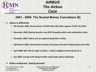 2001 - 2006: The Scared Money Cumulators (6) 
 Airbus in difficulties 
 6th October 2005: formal launch of A350 with 140 orders against 174 for the B787 
 November 2005: Boeing launches new B747-8 update which wins substantial orders 
 December 2005: Airbus sets up engineering facility in China 
 29th March 2006: International Society of Transport Aircraft Trading bashes the A350 
 April 2006: BAE sells its stake in Airbus – EADS is obliged to divert funds for it 
 July 2006: Scandal with alleged insider deals braks Airbus leadership 
 Airbus weakened – Boeing boosted 
86 
AIRBUS 
The Airbus 
Case 
© Dr. Daniel Stanislaus Martel 
dmartel@bluewin.ch 
www.danstanmart.com 
Human Resources and Organization 
Professeur Dr. Edgar Bellow 
13th February 2012 
 