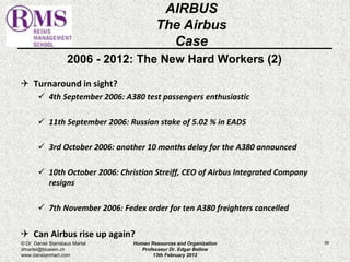 2006 - 2012: The New Hard Workers (2) 
 Turnaround in sight? 
 4th September 2006: A380 test passengers enthusiastic 
 11th September 2006: Russian stake of 5.02 % in EADS 
 3rd October 2006: another 10 months delay for the A380 announced 
 10th October 2006: Christian Streiff, CEO of Airbus Integrated Company 
resigns 
 7th November 2006: Fedex order for ten A380 freighters cancelled 
 Can Airbus rise up again? 
89 
AIRBUS 
The Airbus 
Case 
© Dr. Daniel Stanislaus Martel 
dmartel@bluewin.ch 
www.danstanmart.com 
Human Resources and Organization 
Professeur Dr. Edgar Bellow 
13th February 2012 
 