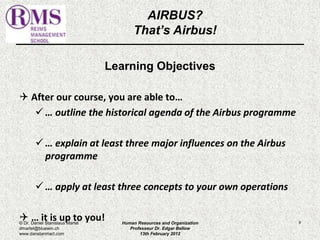 AIRBUS? 
That’s Airbus! 
Learning Objectives 
 After our course, you are able to… 
 … outline the historical agenda of the Airbus programme 
 … explain at least three major influences on the Airbus 
programme 
 … apply at least three concepts to your own operations 
 … it is up to you! 9 
© Dr. Daniel Stanislaus Martel 
dmartel@bluewin.ch 
www.danstanmart.com 
Human Resources and Organization 
Professeur Dr. Edgar Bellow 
13th February 2012 
 