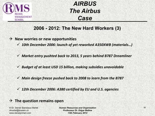 2006 - 2012: The New Hard Workers (3) 
 New worries or new opportunities 
 10th December 2006: launch of yet reworked A350XWB (materials…) 
 Market entry pushted back to 2013, 5 years behind B787 Dreamliner 
 Budget of at least USD 15 billion, making subsidies unavoidable 
 Main design freeze pushed back to 2008 to learn from the B787 
 12th December 2006: A380 certified by EU and U.S. agencies 
 The question remains open 
90 
AIRBUS 
The Airbus 
Case 
© Dr. Daniel Stanislaus Martel 
dmartel@bluewin.ch 
www.danstanmart.com 
Human Resources and Organization 
Professeur Dr. Edgar Bellow 
13th February 2012 
 