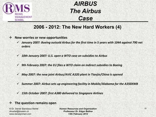 2006 - 2012: The New Hard Workers (4) 
 New worries or new opportunities 
 January 2007: Boeing outsold Airbus for the first time in 5 years with 1044 against 790 net 
orders 
 10th January 2007: U.S. open a WTO case on subsidies to Airbus 
 9th February 2007: the EU files a WTO claim on indirect subsidies to Boeing 
 May 2007: the new joint Airbus/AVIC A320 plant in Tianjin/China is opened 
 Summer 2007: Airbus sets up engineering facility in Mobile/Alabama for the A350XWB 
 15th October 2007: first A380 delivered to Singapore Airlines 
 The question remains open 
91 
AIRBUS 
The Airbus 
Case 
© Dr. Daniel Stanislaus Martel 
dmartel@bluewin.ch 
www.danstanmart.com 
Human Resources and Organization 
Professeur Dr. Edgar Bellow 
13th February 2012 
 