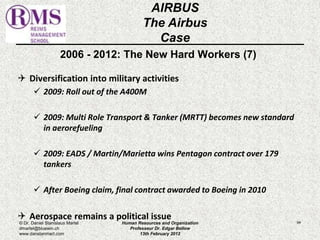 2006 - 2012: The New Hard Workers (7) 
 Diversification into military activities 
 2009: Roll out of the A400M 
 2009: Multi Role Transport & Tanker (MRTT) becomes new standard 
in aerorefueling 
 2009: EADS / Martin/Marietta wins Pentagon contract over 179 
tankers 
 After Boeing claim, final contract awarded to Boeing in 2010 
 Aerospace remains a political issue 
94 
AIRBUS 
The Airbus 
Case 
© Dr. Daniel Stanislaus Martel 
dmartel@bluewin.ch 
www.danstanmart.com 
Human Resources and Organization 
Professeur Dr. Edgar Bellow 
13th February 2012 
 